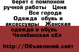 берет с помпоном ручной работы › Цена ­ 2 000 - Все города Одежда, обувь и аксессуары » Женская одежда и обувь   . Челябинская обл.